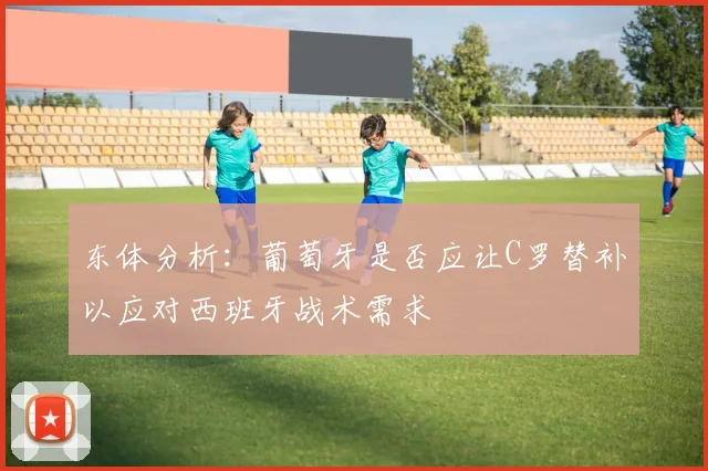 东体分析：葡萄牙是否应让C罗替补以应对西班牙战术需求