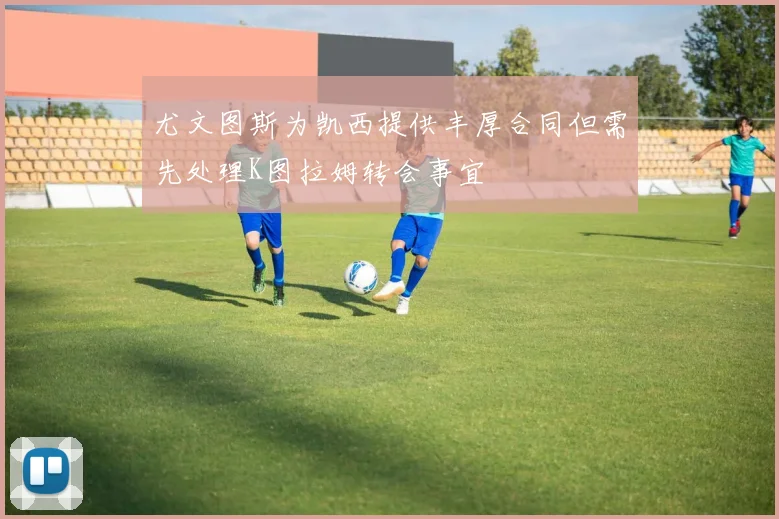 尤文图斯为凯西提供丰厚合同但需先处理K图拉姆转会事宜