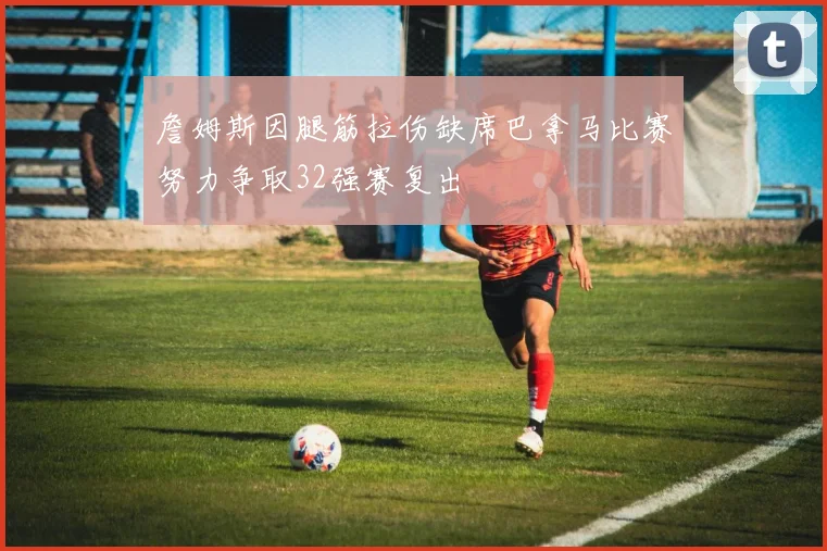 詹姆斯因腿筋拉伤缺席巴拿马比赛努力争取32强赛复出